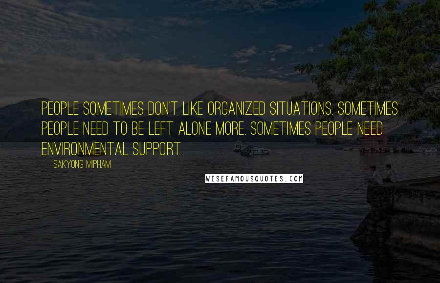 Sakyong Mipham Quotes: People sometimes don't like organized situations. Sometimes people need to be left alone more. Sometimes people need environmental support.