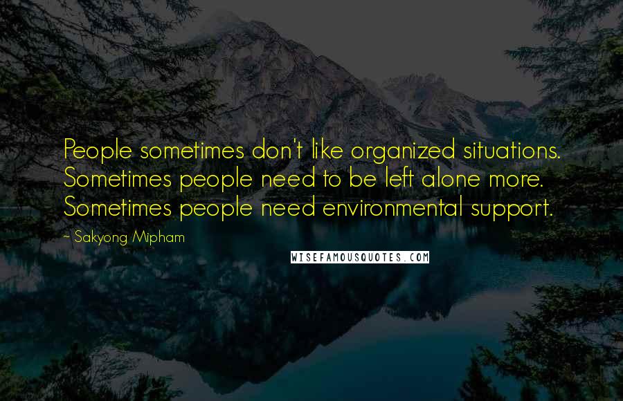 Sakyong Mipham Quotes: People sometimes don't like organized situations. Sometimes people need to be left alone more. Sometimes people need environmental support.