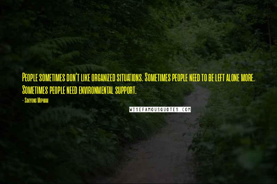 Sakyong Mipham Quotes: People sometimes don't like organized situations. Sometimes people need to be left alone more. Sometimes people need environmental support.