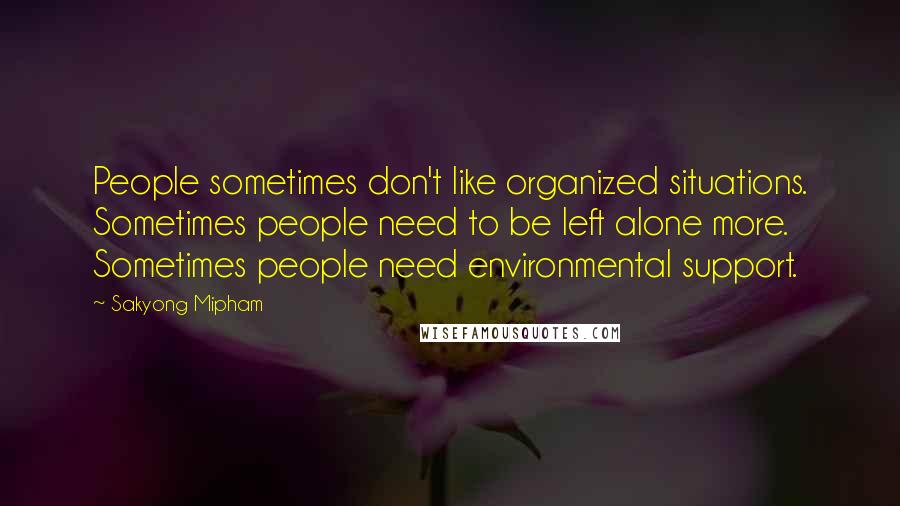 Sakyong Mipham Quotes: People sometimes don't like organized situations. Sometimes people need to be left alone more. Sometimes people need environmental support.