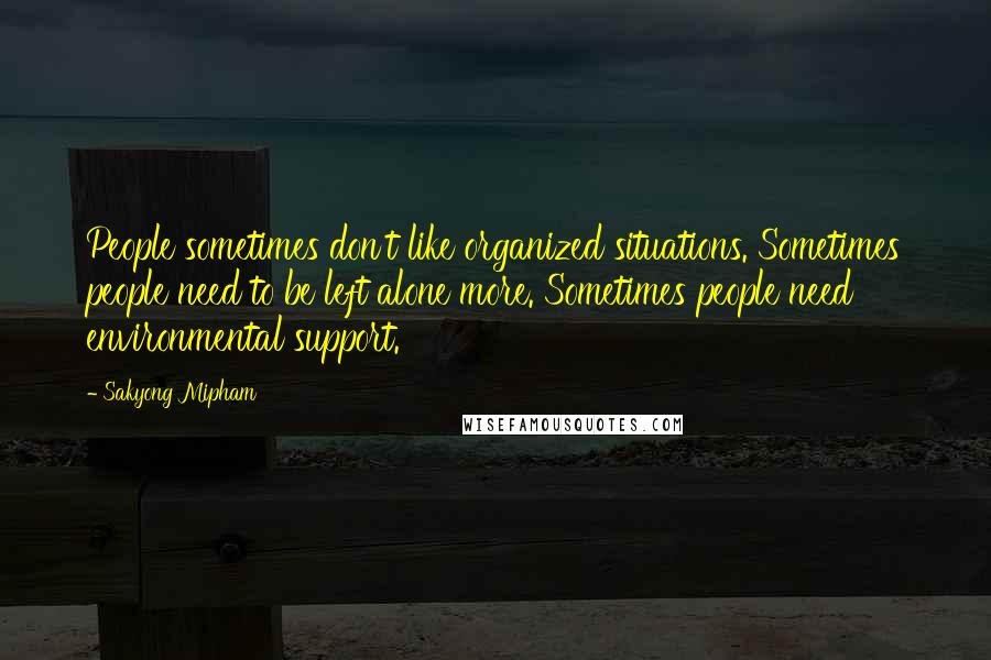 Sakyong Mipham Quotes: People sometimes don't like organized situations. Sometimes people need to be left alone more. Sometimes people need environmental support.