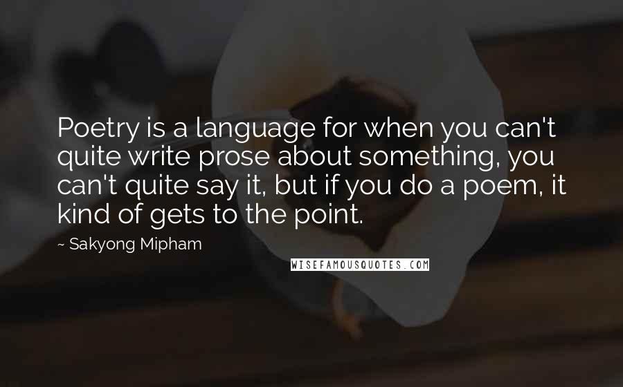 Sakyong Mipham Quotes: Poetry is a language for when you can't quite write prose about something, you can't quite say it, but if you do a poem, it kind of gets to the point.