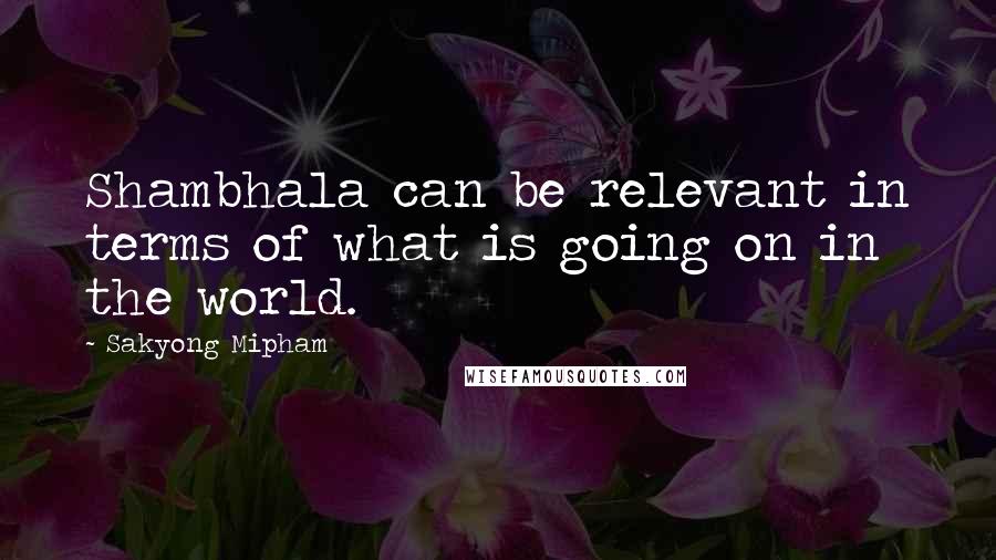 Sakyong Mipham Quotes: Shambhala can be relevant in terms of what is going on in the world.