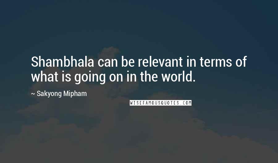 Sakyong Mipham Quotes: Shambhala can be relevant in terms of what is going on in the world.