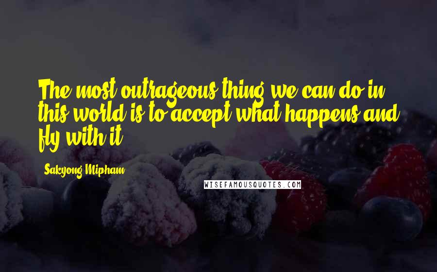 Sakyong Mipham Quotes: The most outrageous thing we can do in this world is to accept what happens and fly with it.