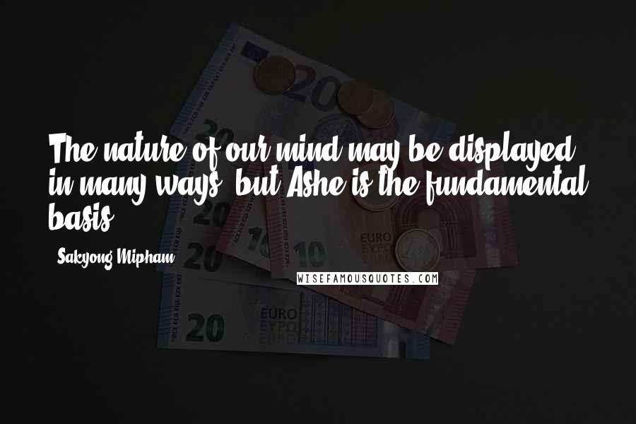 Sakyong Mipham Quotes: The nature of our mind may be displayed in many ways, but Ashe is the fundamental basis.