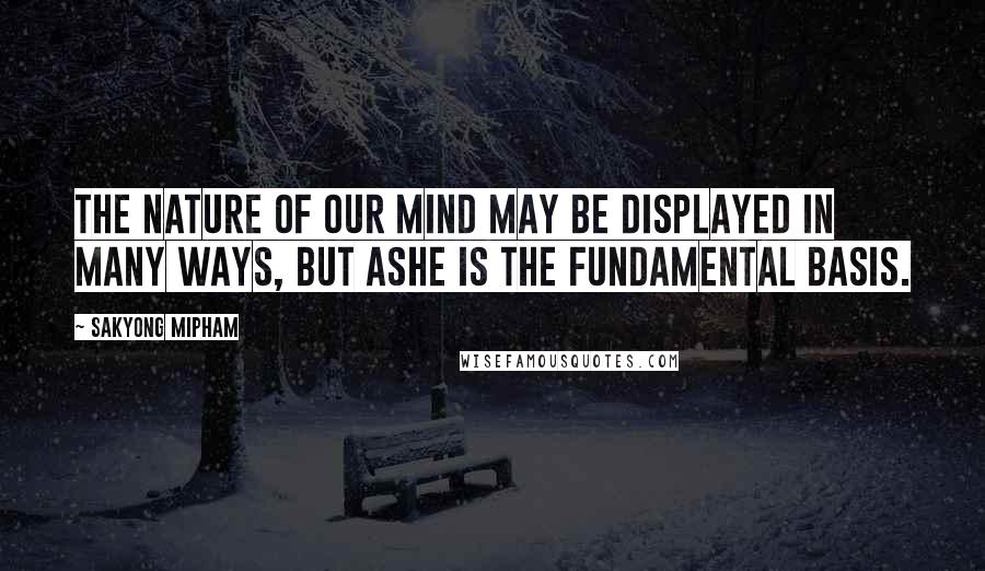 Sakyong Mipham Quotes: The nature of our mind may be displayed in many ways, but Ashe is the fundamental basis.