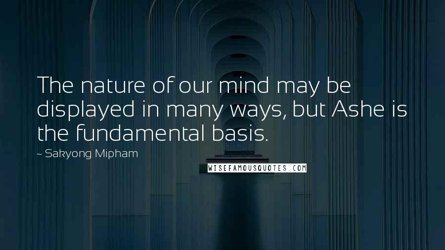 Sakyong Mipham Quotes: The nature of our mind may be displayed in many ways, but Ashe is the fundamental basis.