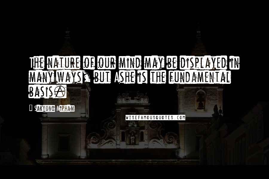 Sakyong Mipham Quotes: The nature of our mind may be displayed in many ways, but Ashe is the fundamental basis.