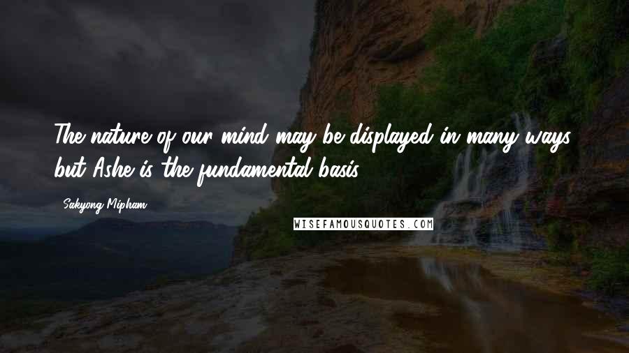 Sakyong Mipham Quotes: The nature of our mind may be displayed in many ways, but Ashe is the fundamental basis.