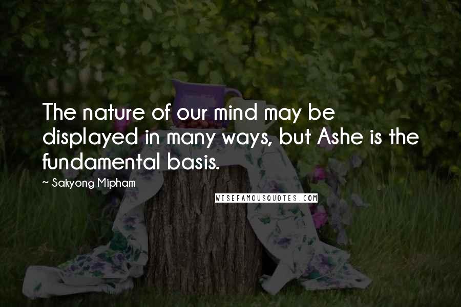 Sakyong Mipham Quotes: The nature of our mind may be displayed in many ways, but Ashe is the fundamental basis.