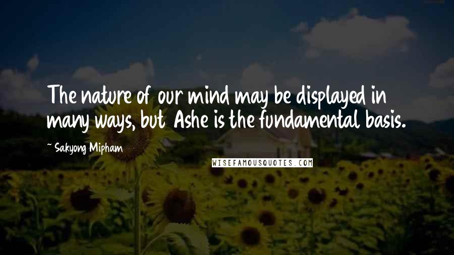 Sakyong Mipham Quotes: The nature of our mind may be displayed in many ways, but Ashe is the fundamental basis.