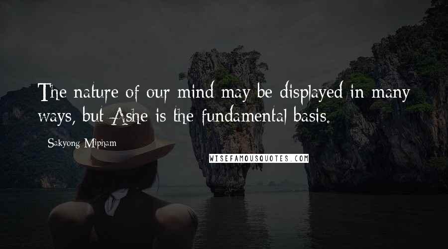 Sakyong Mipham Quotes: The nature of our mind may be displayed in many ways, but Ashe is the fundamental basis.