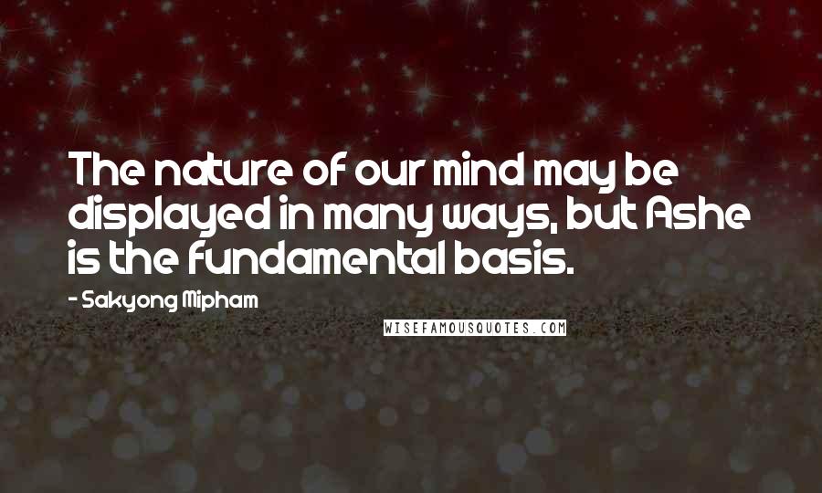 Sakyong Mipham Quotes: The nature of our mind may be displayed in many ways, but Ashe is the fundamental basis.