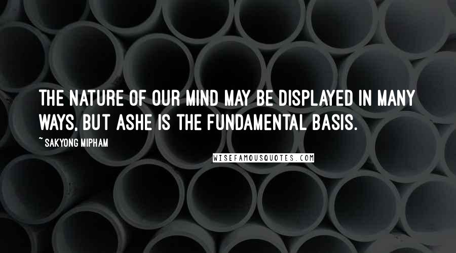 Sakyong Mipham Quotes: The nature of our mind may be displayed in many ways, but Ashe is the fundamental basis.