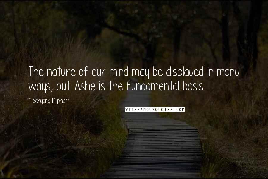 Sakyong Mipham Quotes: The nature of our mind may be displayed in many ways, but Ashe is the fundamental basis.