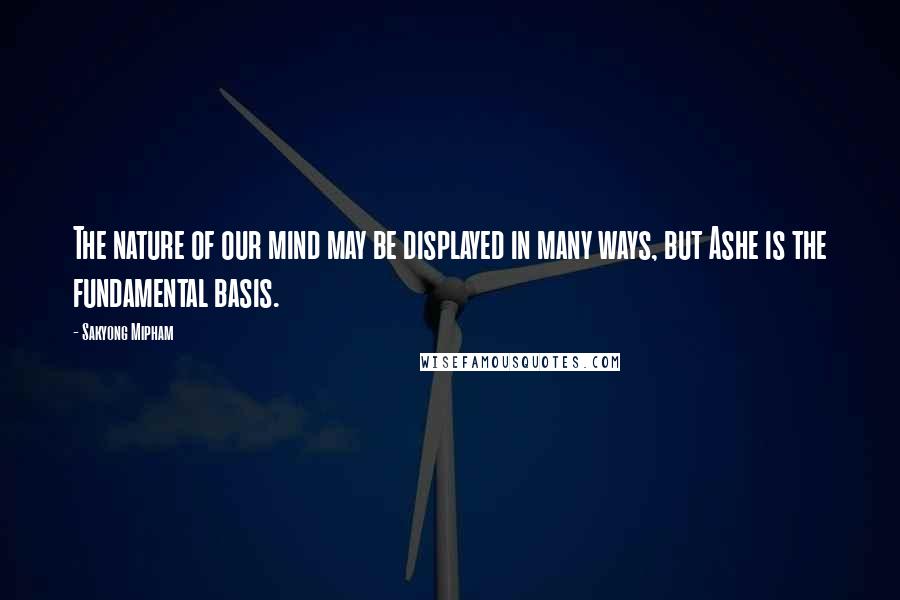 Sakyong Mipham Quotes: The nature of our mind may be displayed in many ways, but Ashe is the fundamental basis.