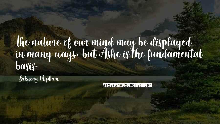 Sakyong Mipham Quotes: The nature of our mind may be displayed in many ways, but Ashe is the fundamental basis.