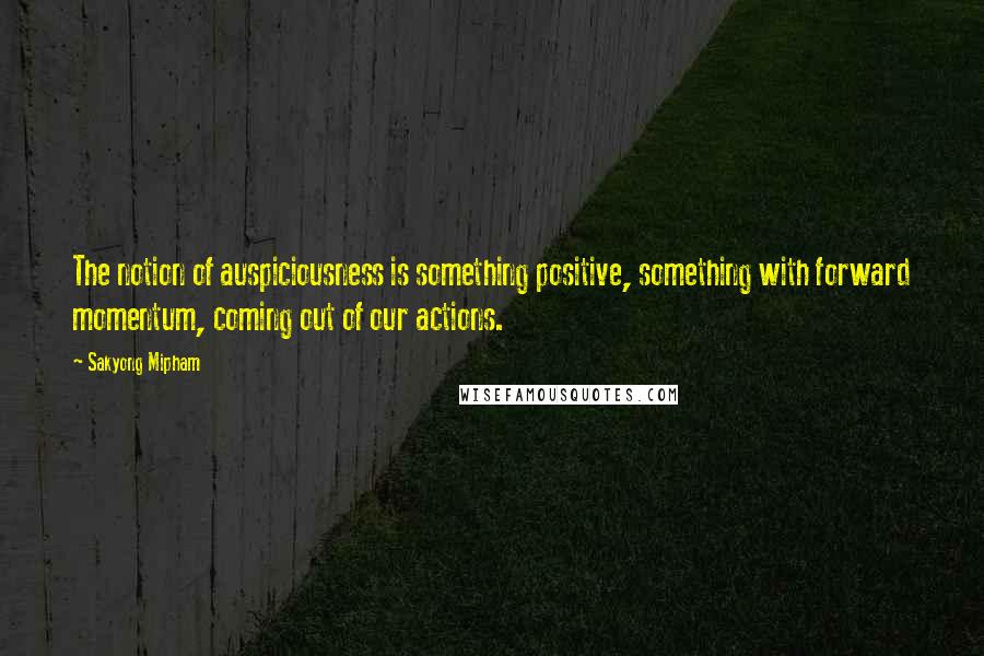 Sakyong Mipham Quotes: The notion of auspiciousness is something positive, something with forward momentum, coming out of our actions.