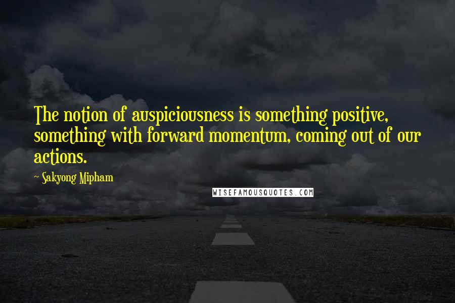 Sakyong Mipham Quotes: The notion of auspiciousness is something positive, something with forward momentum, coming out of our actions.