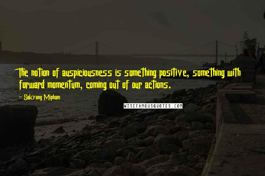 Sakyong Mipham Quotes: The notion of auspiciousness is something positive, something with forward momentum, coming out of our actions.