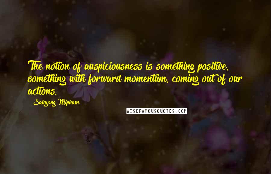 Sakyong Mipham Quotes: The notion of auspiciousness is something positive, something with forward momentum, coming out of our actions.