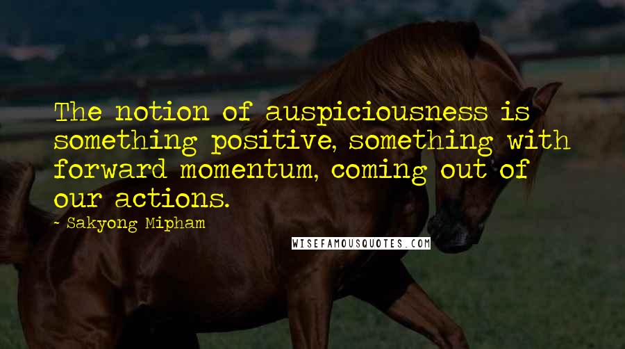 Sakyong Mipham Quotes: The notion of auspiciousness is something positive, something with forward momentum, coming out of our actions.