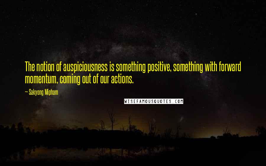 Sakyong Mipham Quotes: The notion of auspiciousness is something positive, something with forward momentum, coming out of our actions.