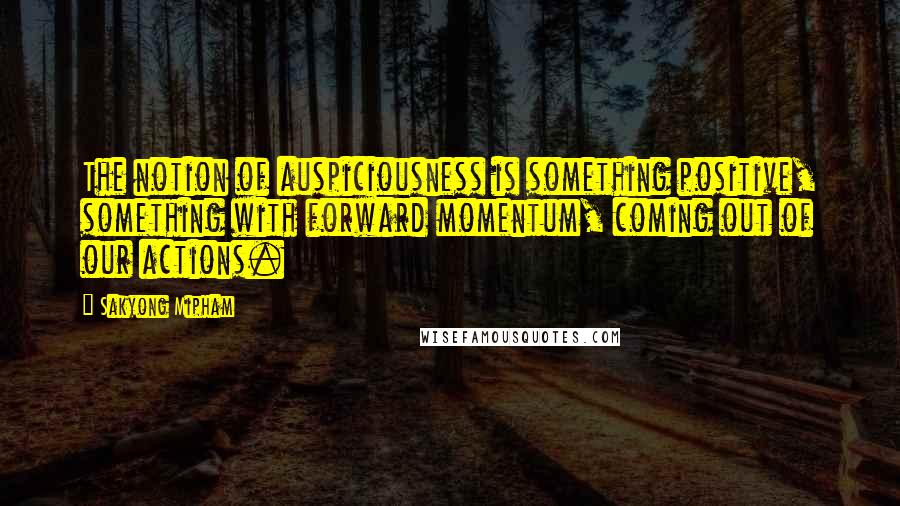 Sakyong Mipham Quotes: The notion of auspiciousness is something positive, something with forward momentum, coming out of our actions.