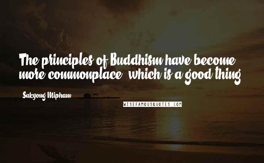 Sakyong Mipham Quotes: The principles of Buddhism have become more commonplace, which is a good thing.