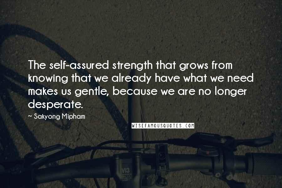 Sakyong Mipham Quotes: The self-assured strength that grows from knowing that we already have what we need makes us gentle, because we are no longer desperate.