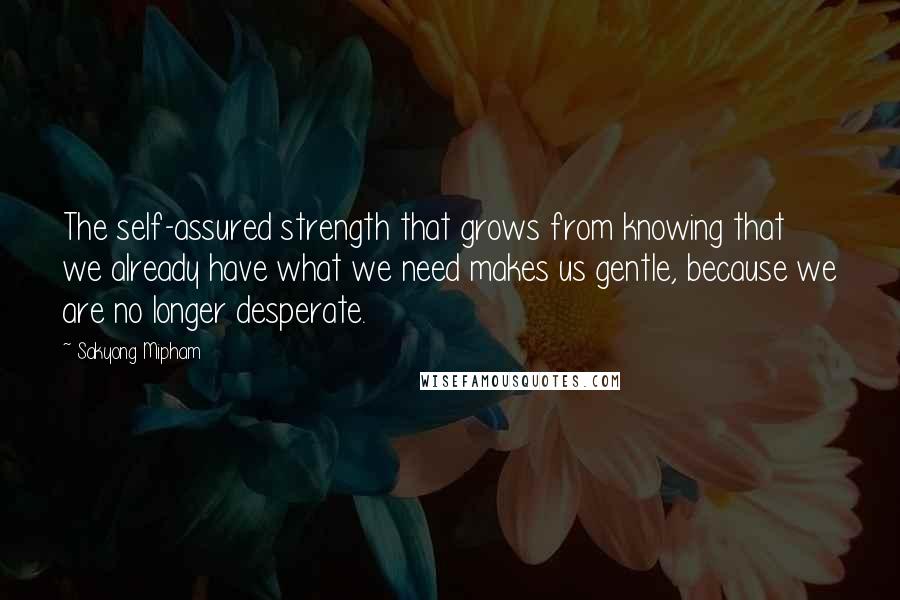 Sakyong Mipham Quotes: The self-assured strength that grows from knowing that we already have what we need makes us gentle, because we are no longer desperate.