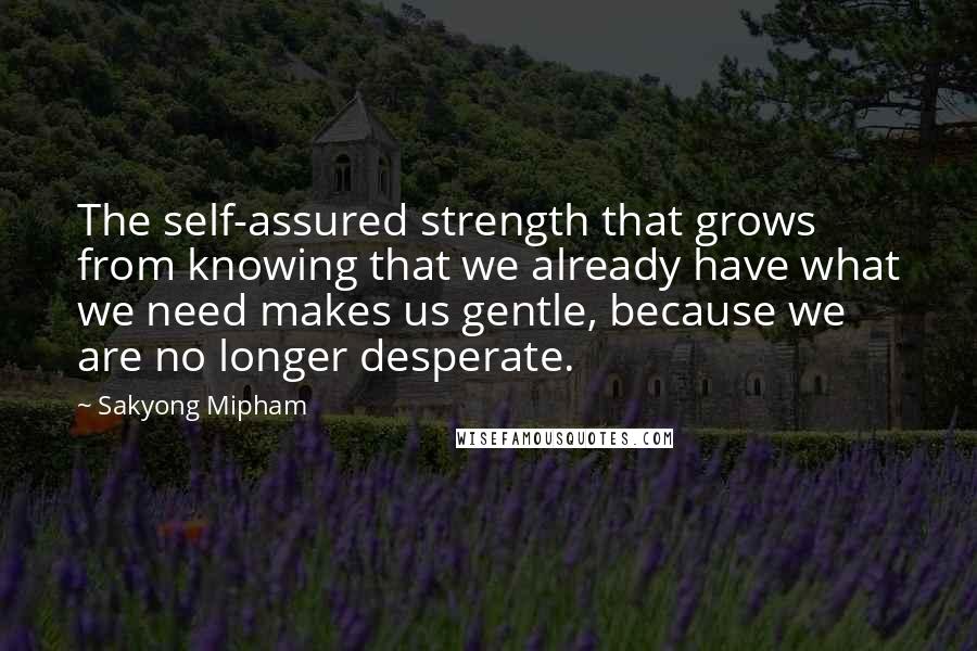 Sakyong Mipham Quotes: The self-assured strength that grows from knowing that we already have what we need makes us gentle, because we are no longer desperate.