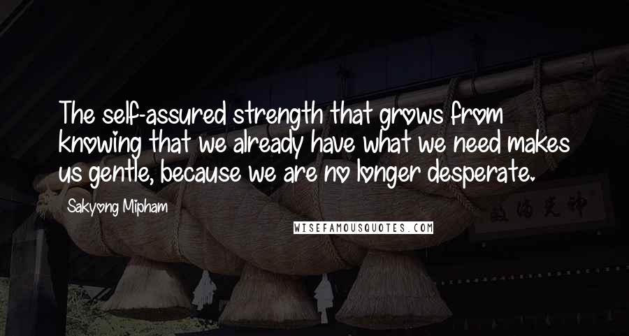 Sakyong Mipham Quotes: The self-assured strength that grows from knowing that we already have what we need makes us gentle, because we are no longer desperate.