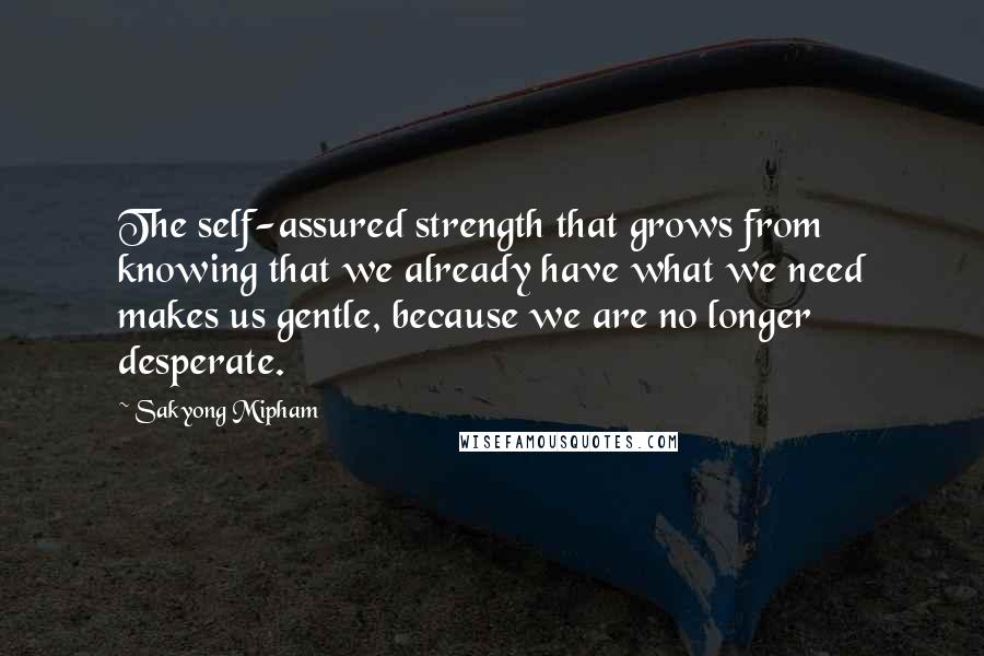 Sakyong Mipham Quotes: The self-assured strength that grows from knowing that we already have what we need makes us gentle, because we are no longer desperate.