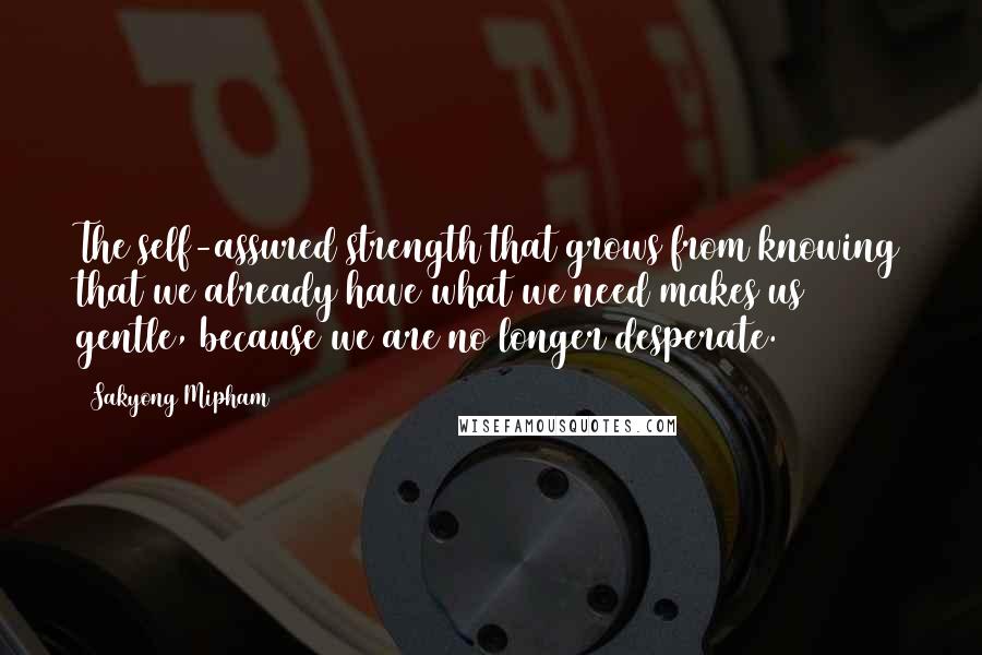 Sakyong Mipham Quotes: The self-assured strength that grows from knowing that we already have what we need makes us gentle, because we are no longer desperate.