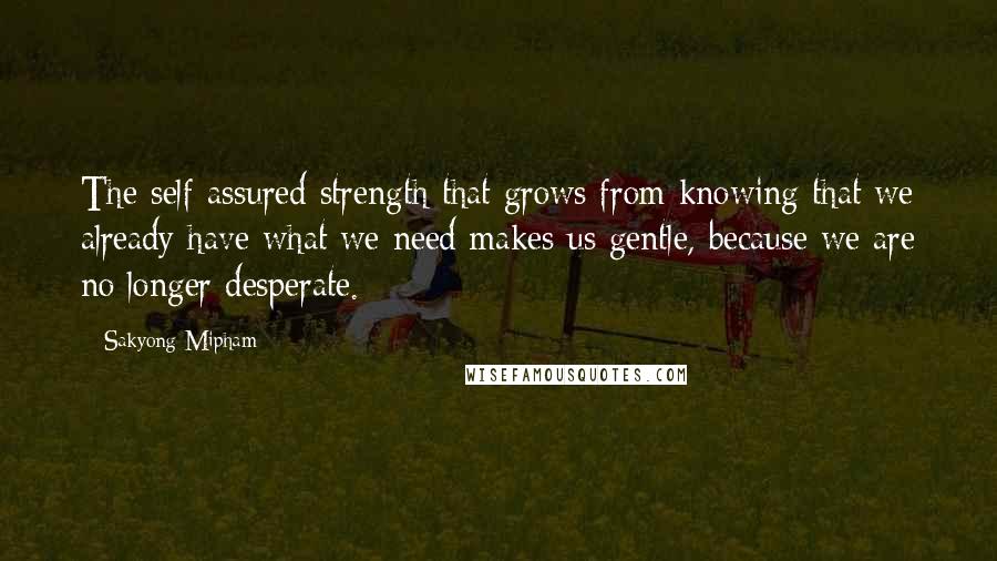 Sakyong Mipham Quotes: The self-assured strength that grows from knowing that we already have what we need makes us gentle, because we are no longer desperate.
