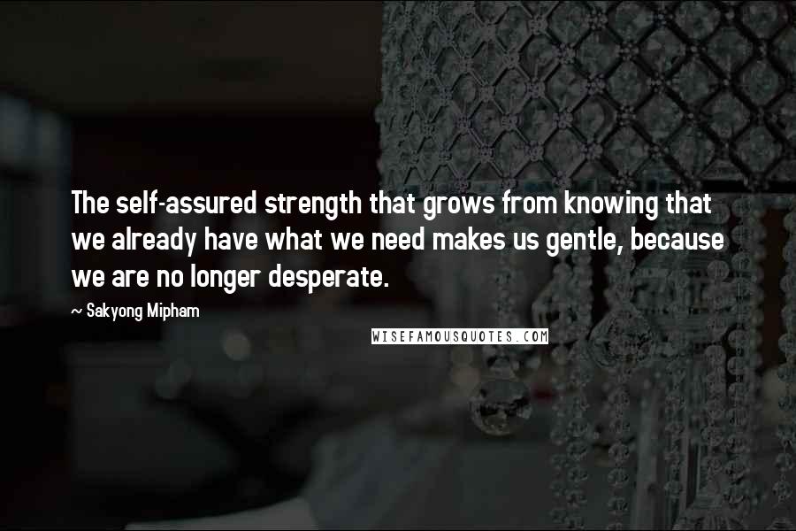 Sakyong Mipham Quotes: The self-assured strength that grows from knowing that we already have what we need makes us gentle, because we are no longer desperate.