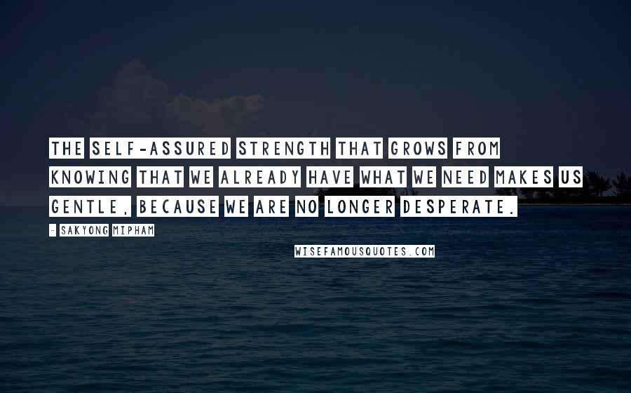 Sakyong Mipham Quotes: The self-assured strength that grows from knowing that we already have what we need makes us gentle, because we are no longer desperate.