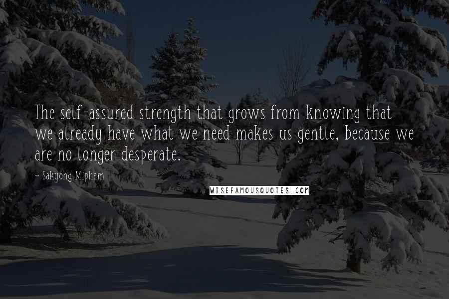 Sakyong Mipham Quotes: The self-assured strength that grows from knowing that we already have what we need makes us gentle, because we are no longer desperate.