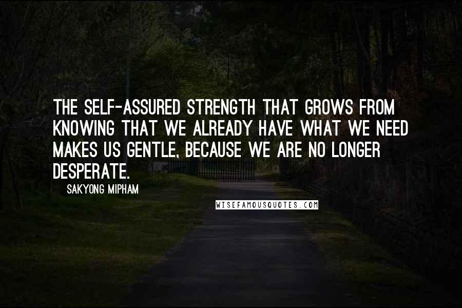 Sakyong Mipham Quotes: The self-assured strength that grows from knowing that we already have what we need makes us gentle, because we are no longer desperate.