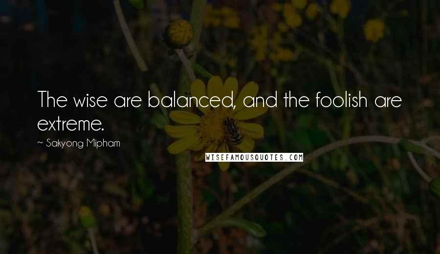 Sakyong Mipham Quotes: The wise are balanced, and the foolish are extreme.