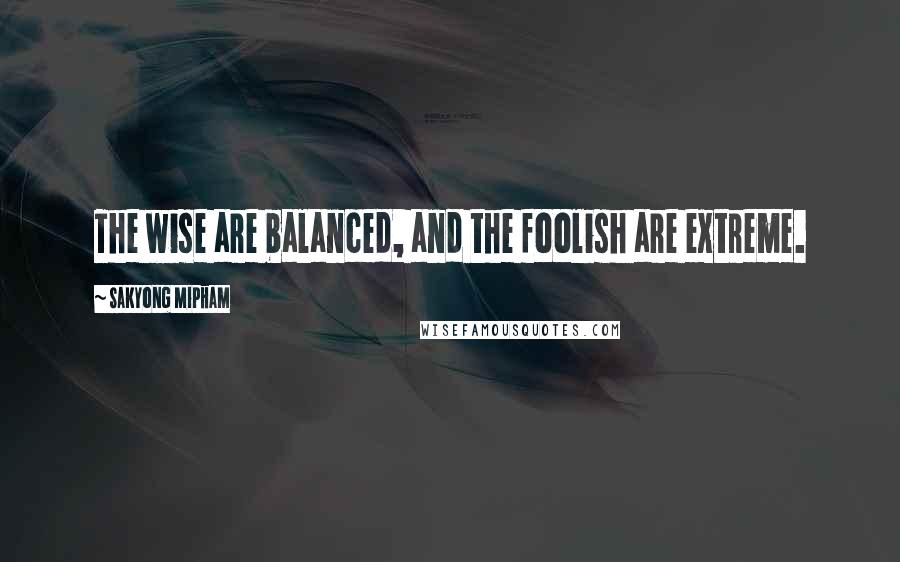 Sakyong Mipham Quotes: The wise are balanced, and the foolish are extreme.