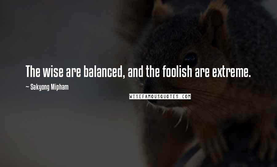 Sakyong Mipham Quotes: The wise are balanced, and the foolish are extreme.