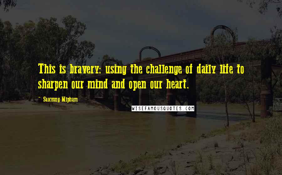 Sakyong Mipham Quotes: This is bravery: using the challenge of daily life to sharpen our mind and open our heart.