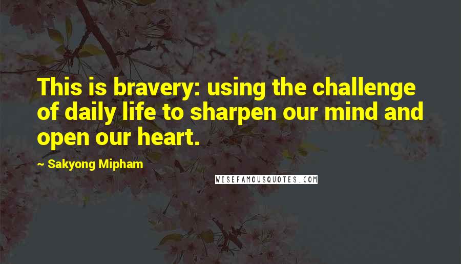 Sakyong Mipham Quotes: This is bravery: using the challenge of daily life to sharpen our mind and open our heart.