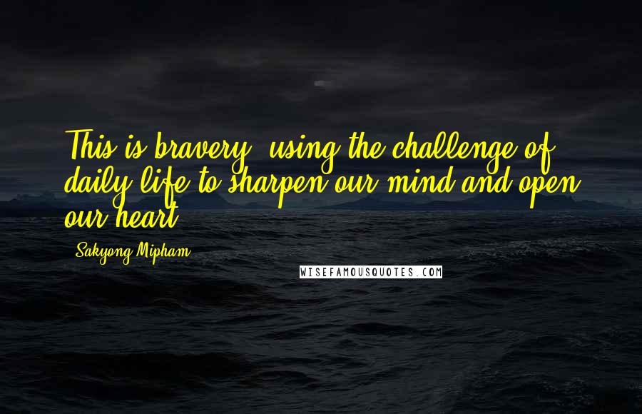 Sakyong Mipham Quotes: This is bravery: using the challenge of daily life to sharpen our mind and open our heart.