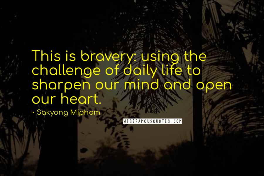 Sakyong Mipham Quotes: This is bravery: using the challenge of daily life to sharpen our mind and open our heart.