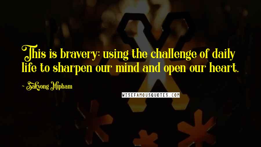 Sakyong Mipham Quotes: This is bravery: using the challenge of daily life to sharpen our mind and open our heart.