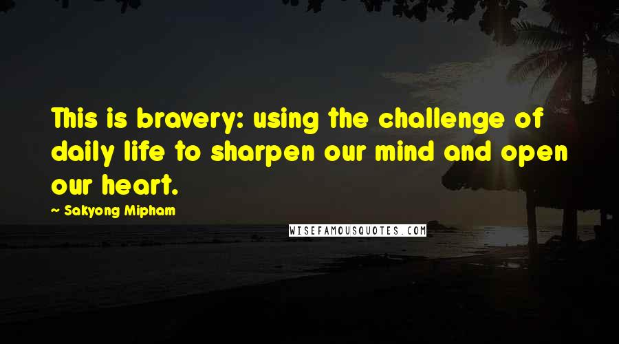 Sakyong Mipham Quotes: This is bravery: using the challenge of daily life to sharpen our mind and open our heart.